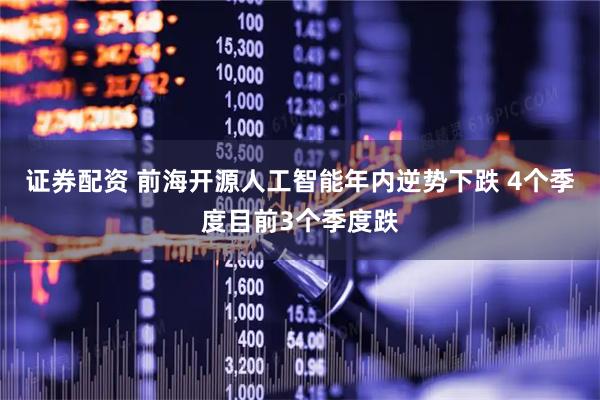 证券配资 前海开源人工智能年内逆势下跌 4个季度目前3个季度跌