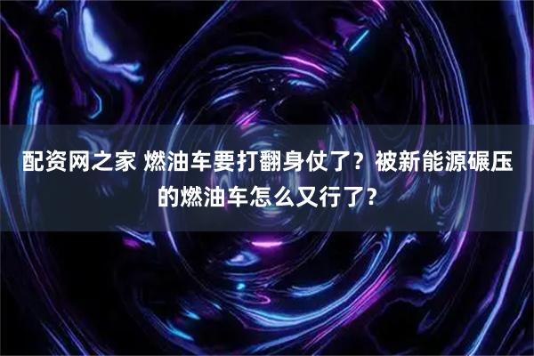 配资网之家 燃油车要打翻身仗了？被新能源碾压的燃油车怎么又行了？