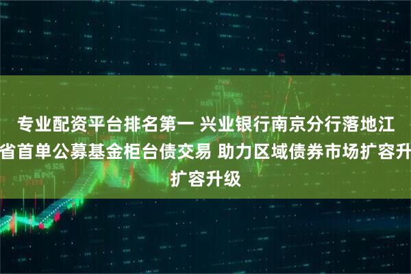专业配资平台排名第一 兴业银行南京分行落地江苏省首单公募基金柜台债交易 助力区域债券市场扩容升级